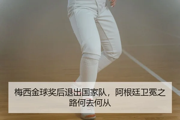梅西金球奖后退出国家队，阿根廷卫冕之路何去何从